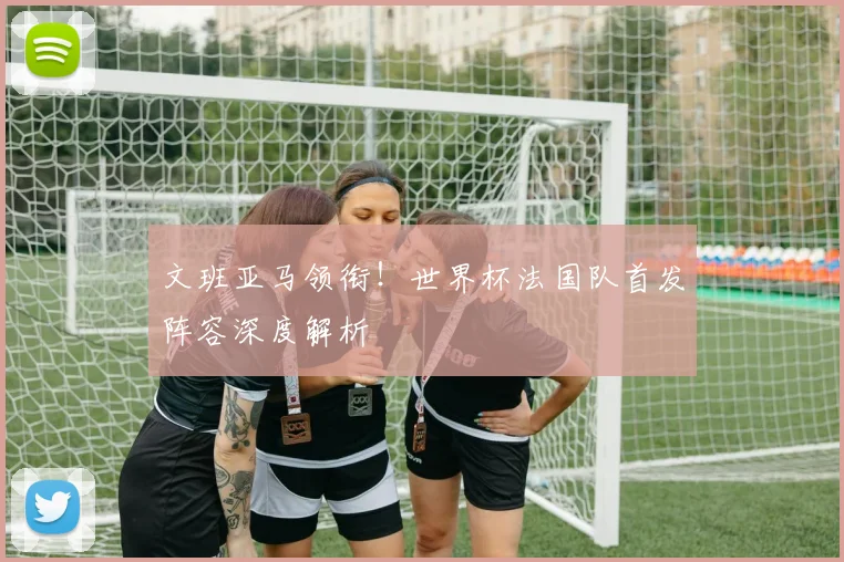 文班亚马领衔!世界杯法国队首发阵容深度解析