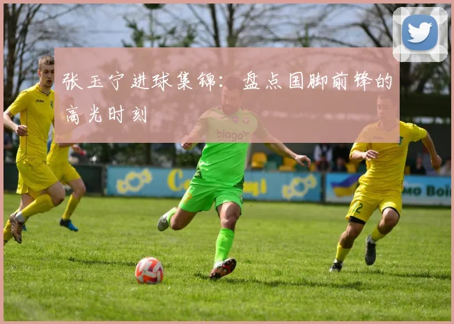 张玉宁进球集锦：盘点国脚前锋的高光时刻