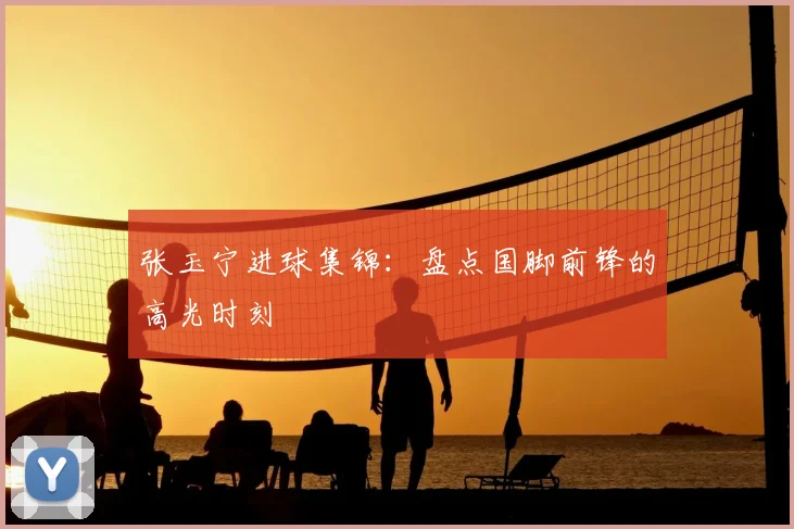 张玉宁进球集锦:盘点国脚前锋的高光时刻