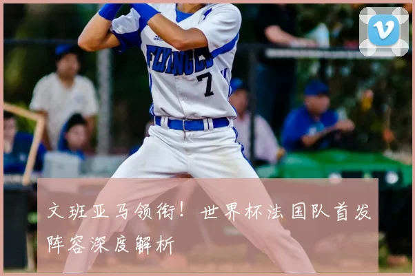 文班亚马领衔!世界杯法国队首发阵容深度解析