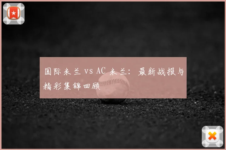 国际米兰 vs AC 米兰:最新战报与精彩集锦回顾