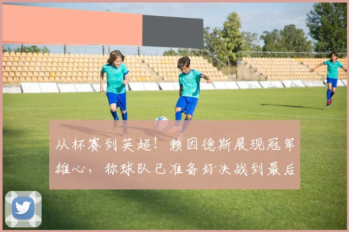 从杯赛到英超!赖因德斯展现冠军雄心,称球队已准备好决战到最后