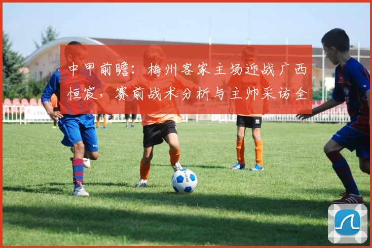 中甲前瞻:梅州客家主场迎战广西恒宸,赛前战术分析与主帅采访全解读