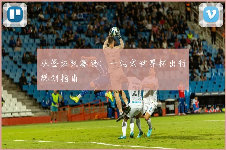 从签证到赛场:一站式世界杯出行规划指南