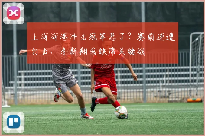 上海海港冲击冠军悬了?赛前连遭打击,李新翔或缺席关键战