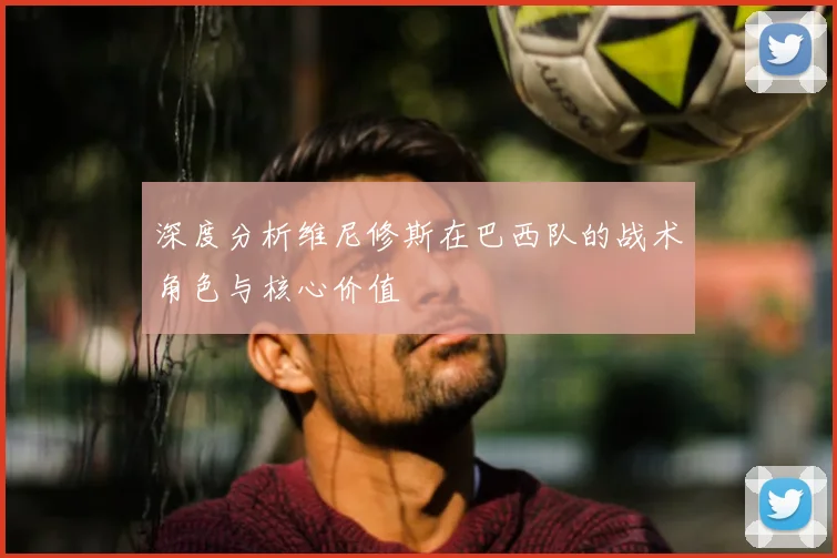 深度分析维尼修斯在巴西队的战术角色与核心价值