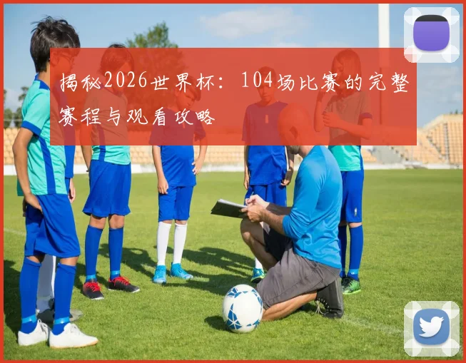 揭秘2026世界杯:104场比赛的完整赛程与观看攻略