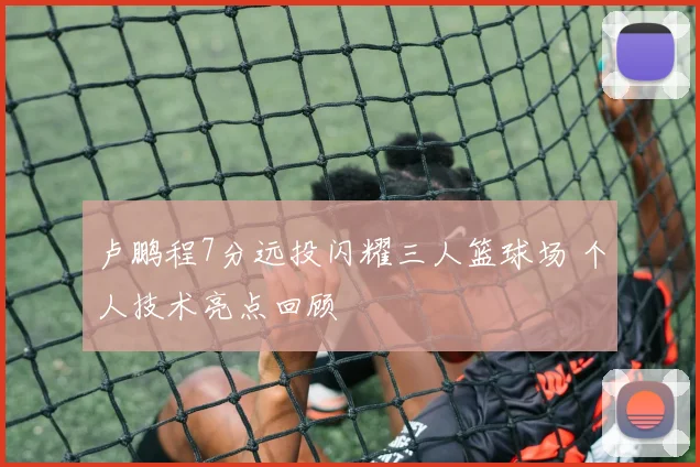 卢鹏程7分远投闪耀三人篮球场 个人技术亮点回顾