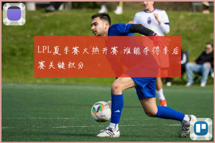 LPL夏季赛火热开赛 谁能夺得季后赛关键积分