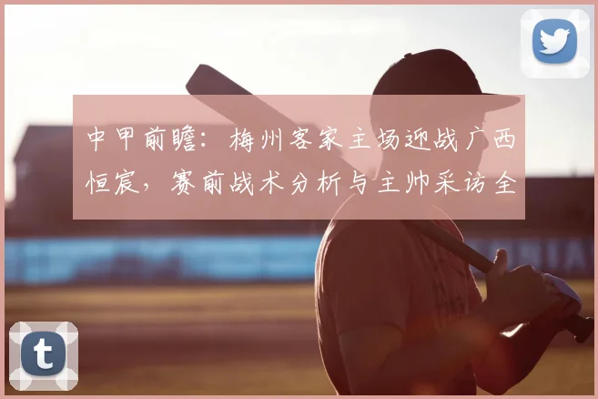 中甲前瞻:梅州客家主场迎战广西恒宸,赛前战术分析与主帅采访全解读