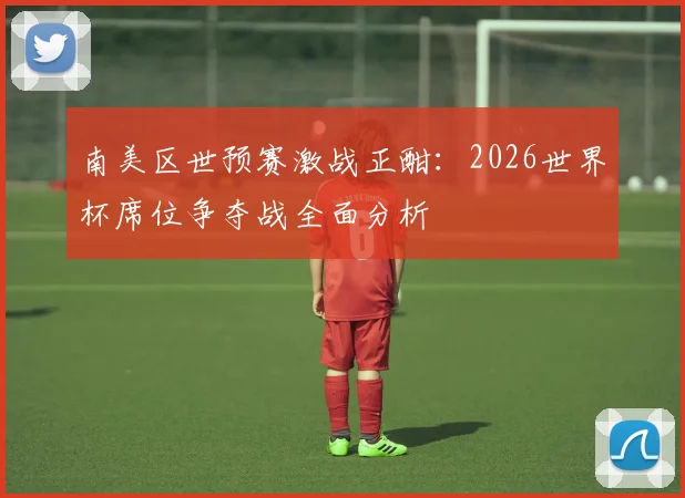 南美区世预赛激战正酣：2026世界杯席位争夺战全面分析